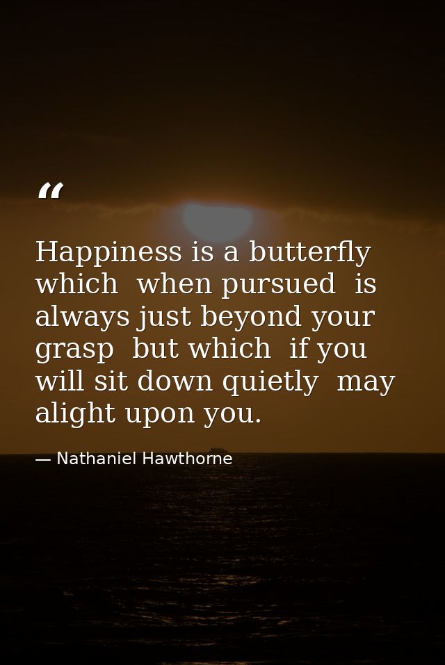 Happiness is a butterfly  which  when pursued  is always just beyond your grasp  but which  if you will sit down quietly — Nathaniel Hawthorne