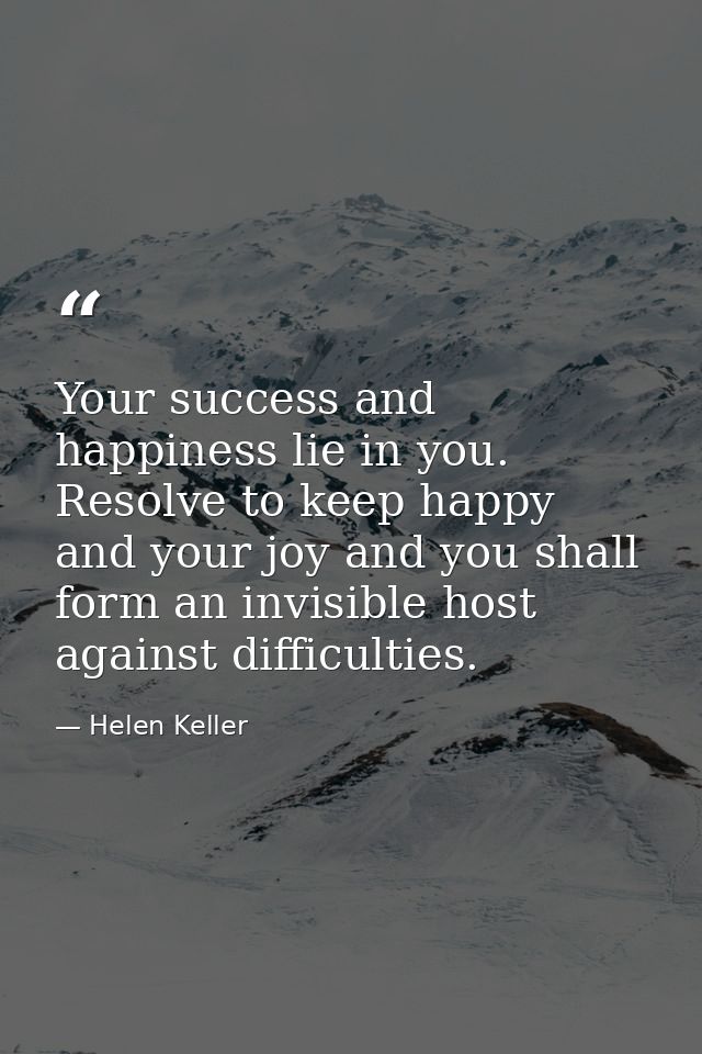 Your success and happiness lie in you. Resolve to keep happy  and your joy and you shall form an invisible host against  — Helen Keller