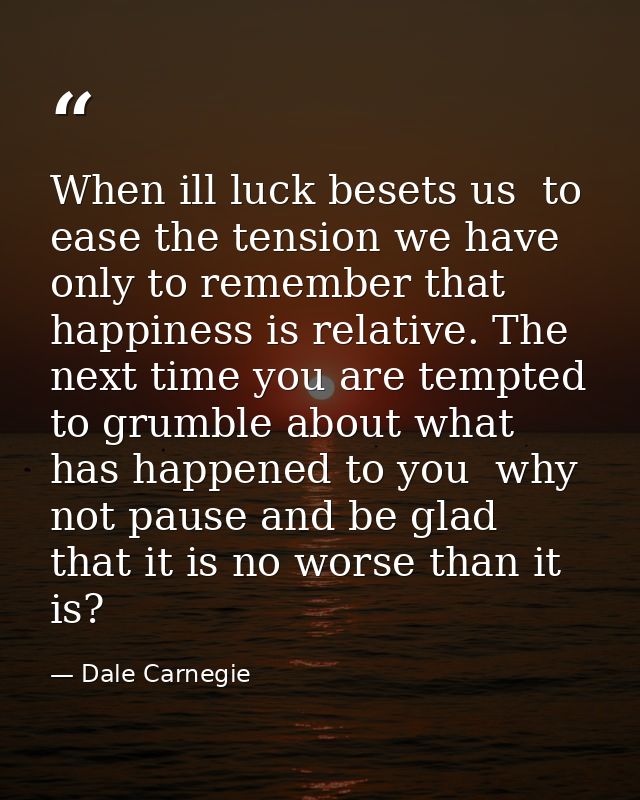 When ill luck besets us  to ease the tension we have only to remember that happiness is relative. The next time you are  — Dale Carnegie