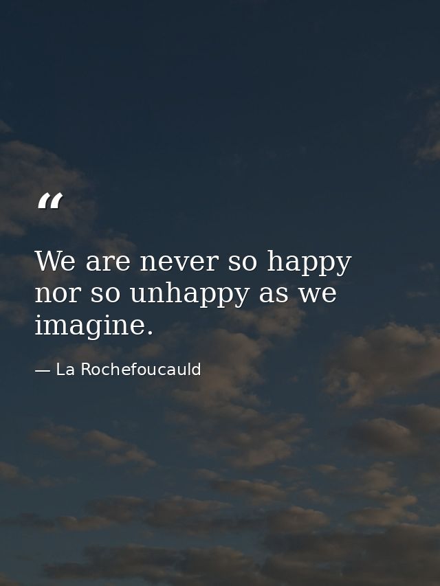 We are never so happy nor so unhappy as we imagine. — La Rochefoucauld