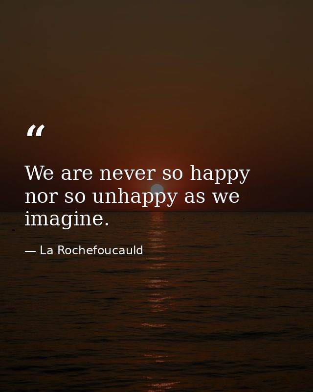 We are never so happy nor so unhappy as we imagine. — La Rochefoucauld