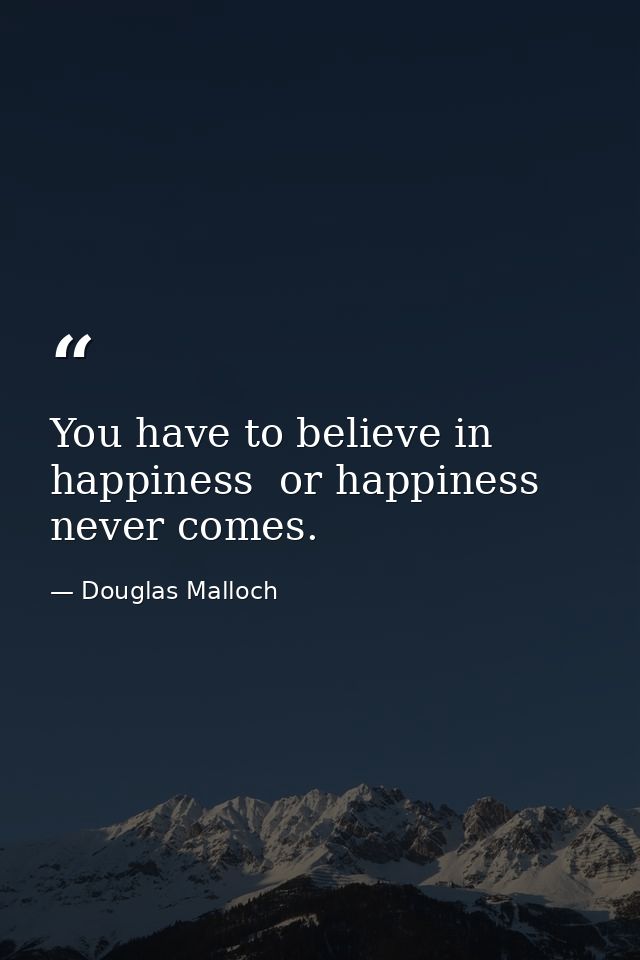 You have to believe in happiness  or happiness never comes. — Douglas Malloch