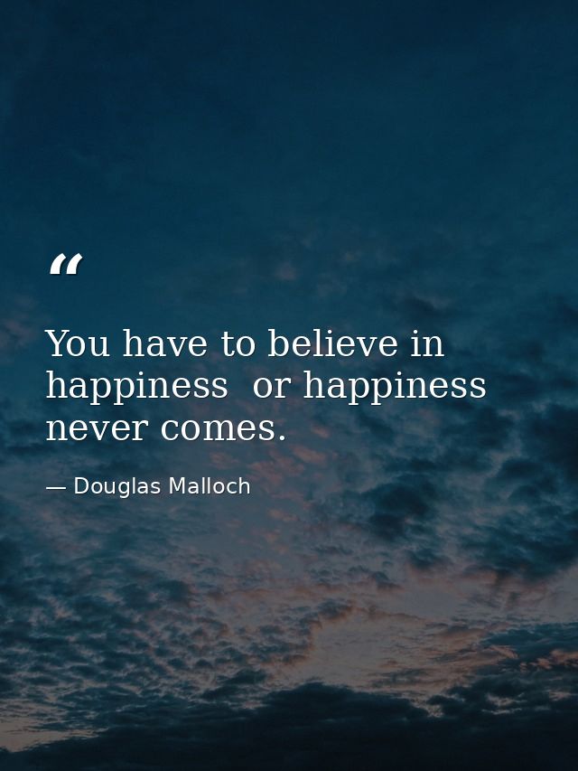 You have to believe in happiness  or happiness never comes. — Douglas Malloch