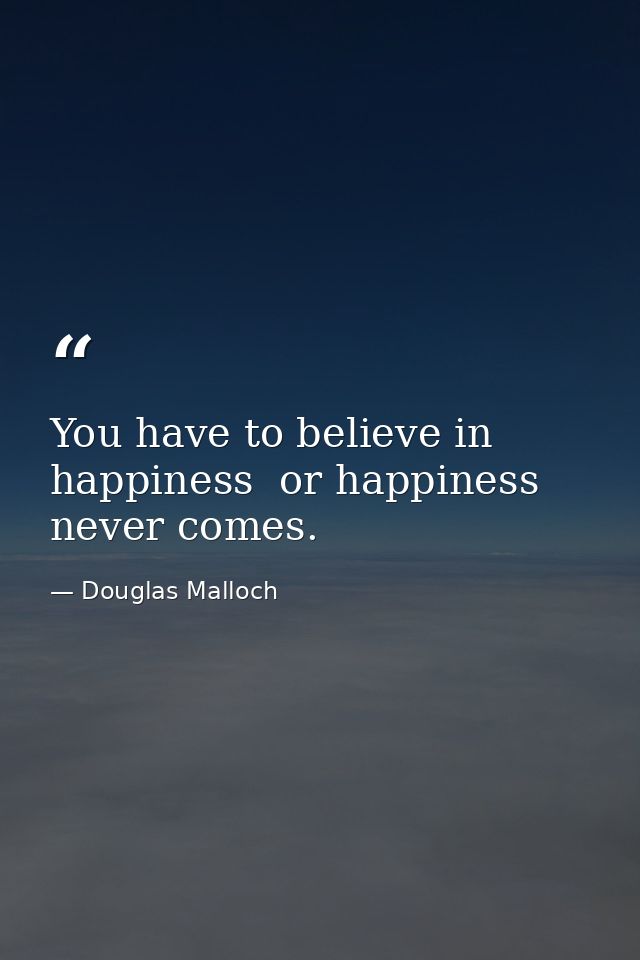 You have to believe in happiness  or happiness never comes. — Douglas Malloch