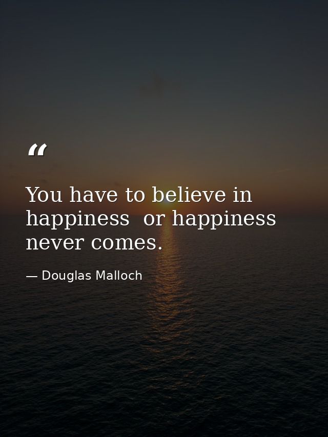 You have to believe in happiness  or happiness never comes. — Douglas Malloch