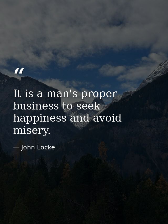 It is a man's proper business to seek happiness and avoid misery. — John Locke