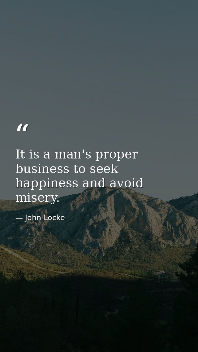 It is a man's proper business to seek happiness and avoid misery. — John Locke