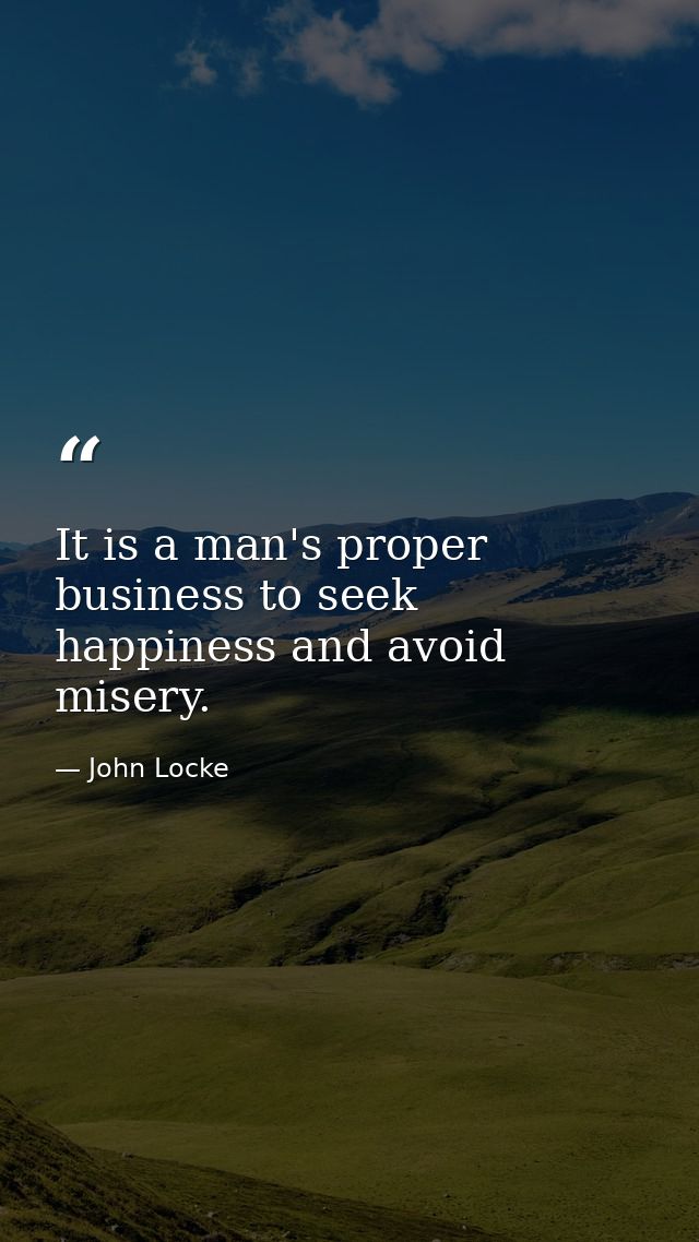 It is a man's proper business to seek happiness and avoid misery. — John Locke