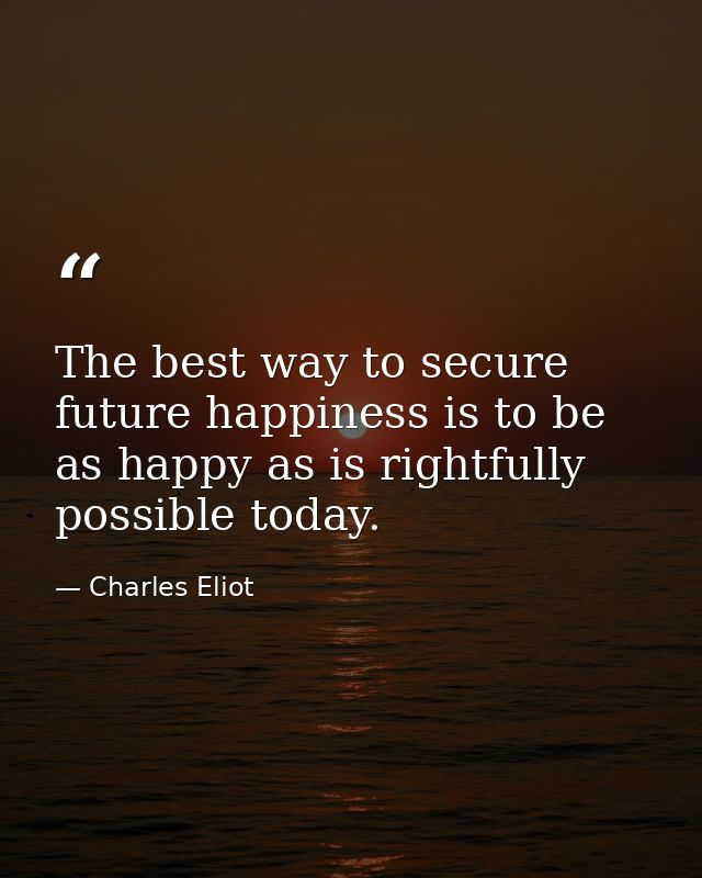 The best way to secure future happiness is to be as happy as is rightfully possible today. — Charles Eliot