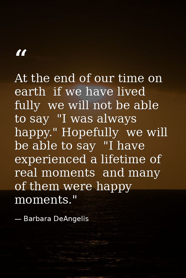 At the end of our time on earth  if we have lived fully  we will not be able to say  "I was always happy." Hopefully  we — Barbara DeAngelis