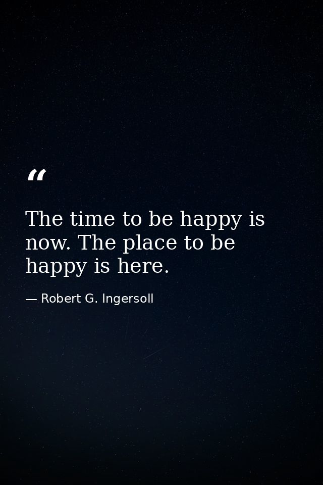 The time to be happy is now. The place to be happy is here. — Robert G. Ingersoll