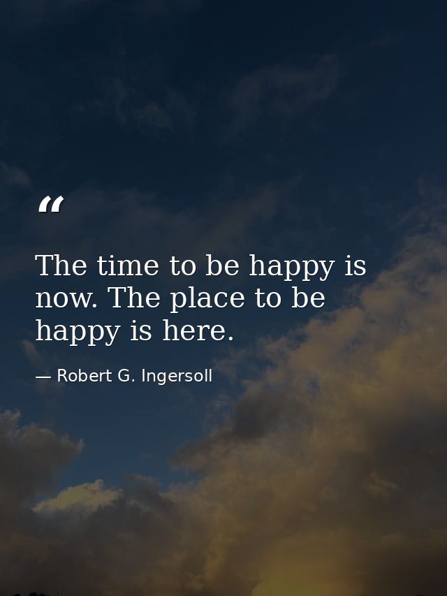 The time to be happy is now. The place to be happy is here. — Robert G. Ingersoll