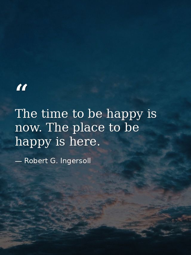 The time to be happy is now. The place to be happy is here. — Robert G. Ingersoll