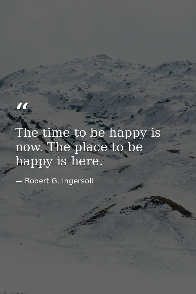The time to be happy is now. The place to be happy is here. — Robert G. Ingersoll