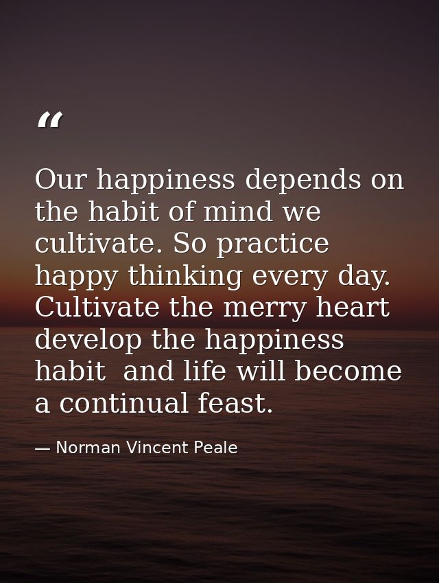Our happiness depends on the habit of mind we cultivate. So practice happy thinking every day. Cultivate the merry heart — Norman Vincent Peale