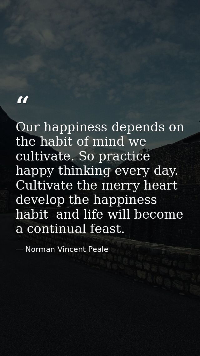Our happiness depends on the habit of mind we cultivate. So practice happy thinking every day. Cultivate the merry heart — Norman Vincent Peale