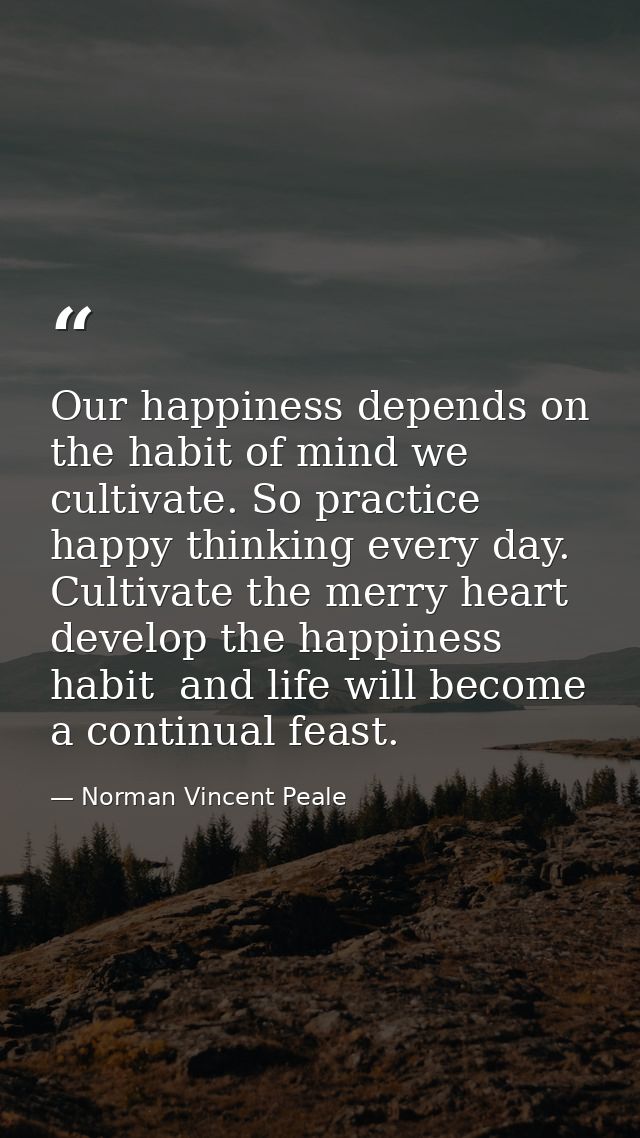 Our happiness depends on the habit of mind we cultivate. So practice happy thinking every day. Cultivate the merry heart — Norman Vincent Peale