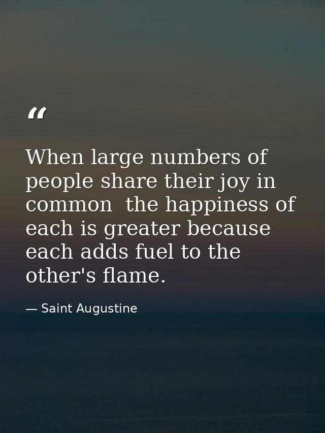 When large numbers of people share their joy in common  the happiness of each is greater because each adds fuel to the o — Saint Augustine