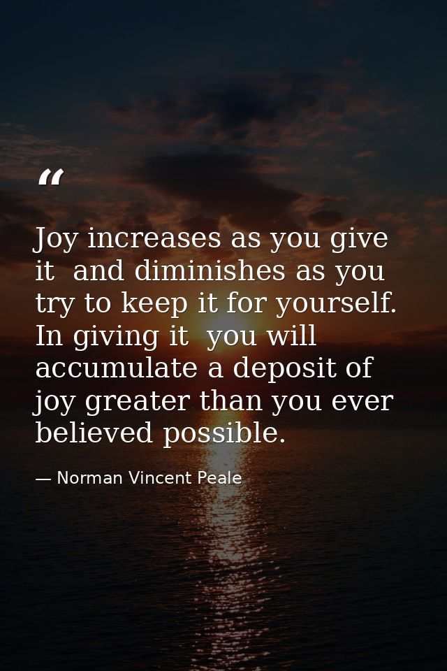 Joy increases as you give it  and diminishes as you try to keep it for yourself. In giving it  you will accumulate a dep — Norman Vincent Peale