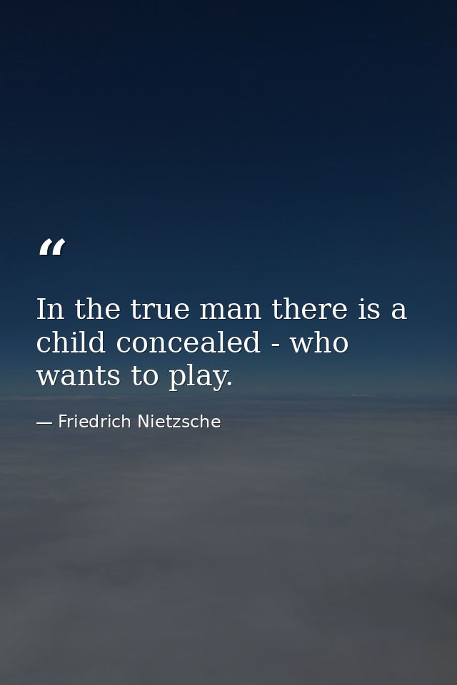 In the true man there is a child concealed - who wants to play. — Friedrich Nietzsche