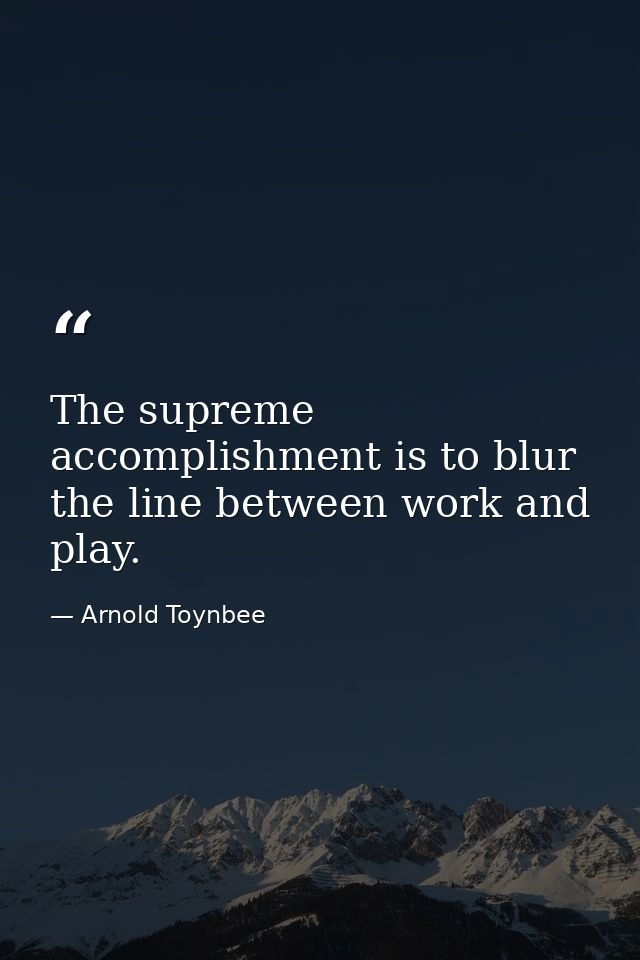 The supreme accomplishment is to blur the line between work and play. — Arnold Toynbee