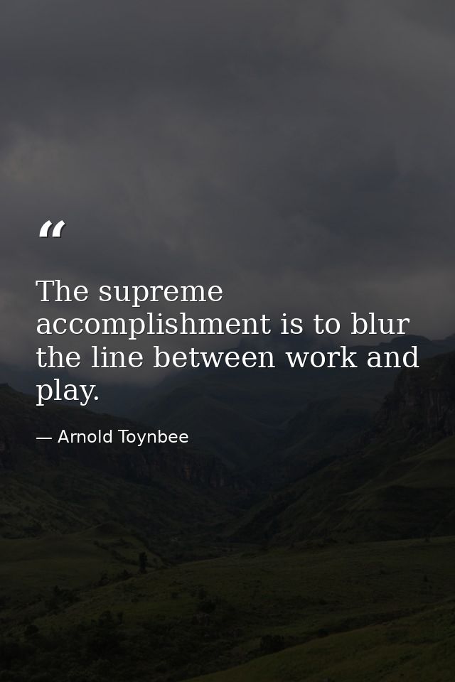 The supreme accomplishment is to blur the line between work and play. — Arnold Toynbee