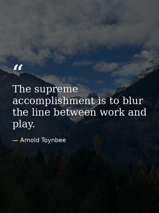 The supreme accomplishment is to blur the line between work and play. — Arnold Toynbee