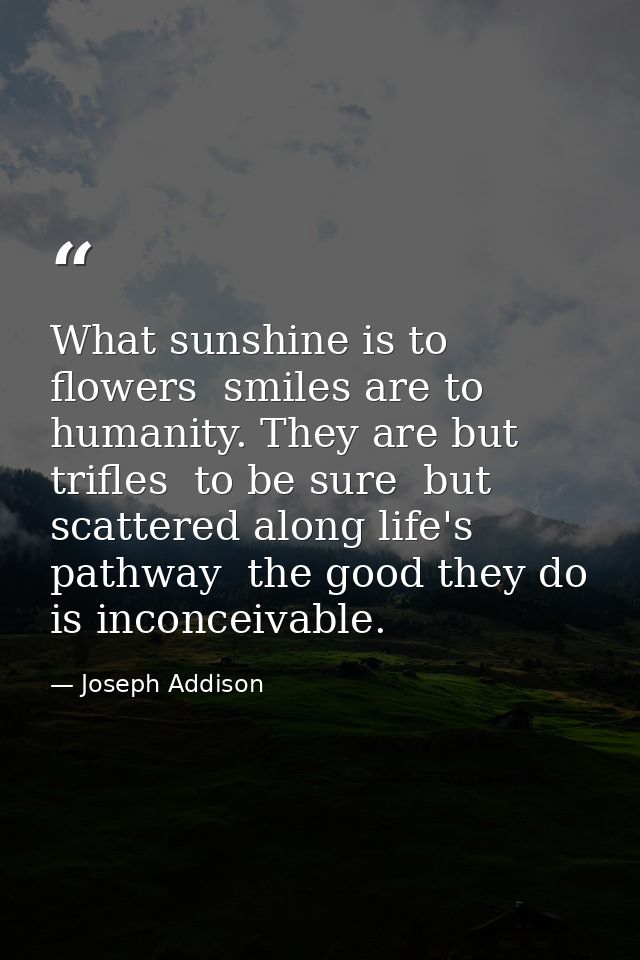 What sunshine is to flowers  smiles are to humanity. They are but trifles  to be sure  but  scattered along life's pathw — Joseph Addison