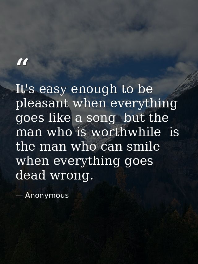 It's easy enough to be pleasant when everything goes like a song  but the man who is worthwhile  is the man who can smil — Anonymous