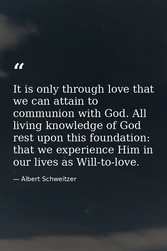 It is only through love that we can attain to communion with God. All living knowledge of God rest upon this foundation: — Albert Schweitzer