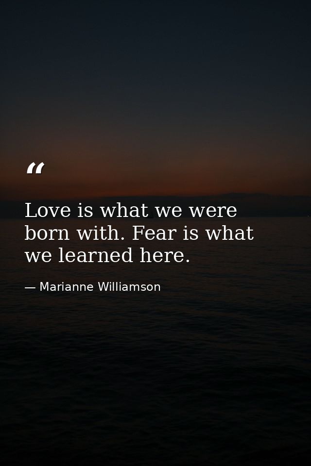 Love is what we were born with. Fear is what we learned here. — Marianne Williamson
