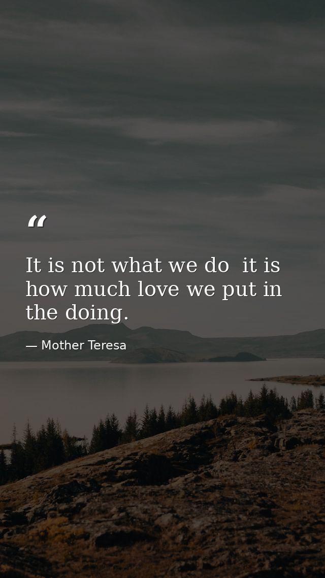 It is not what we do  it is how much love we put in the doing. — Mother Teresa