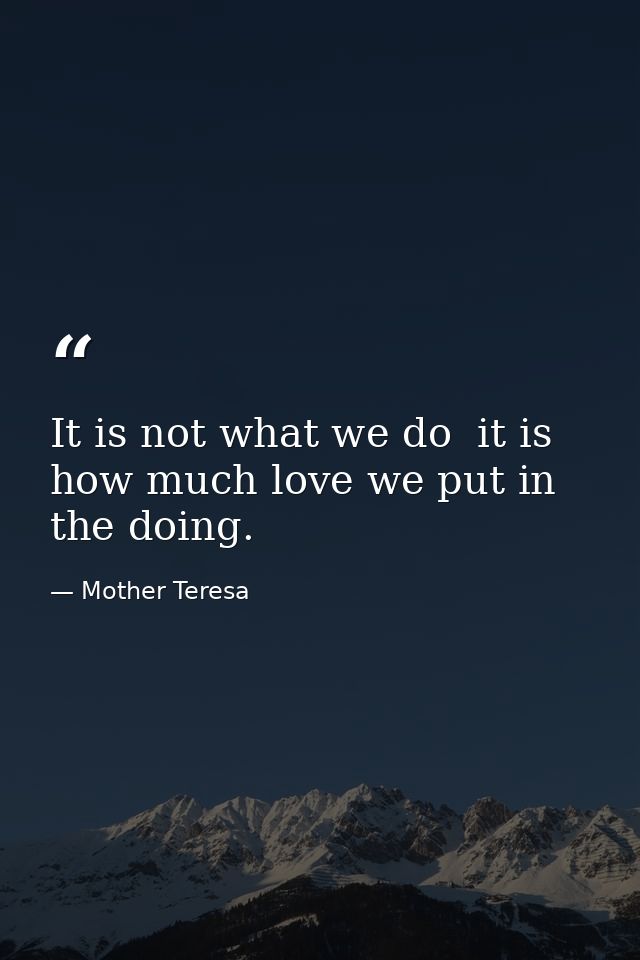 It is not what we do  it is how much love we put in the doing. — Mother Teresa