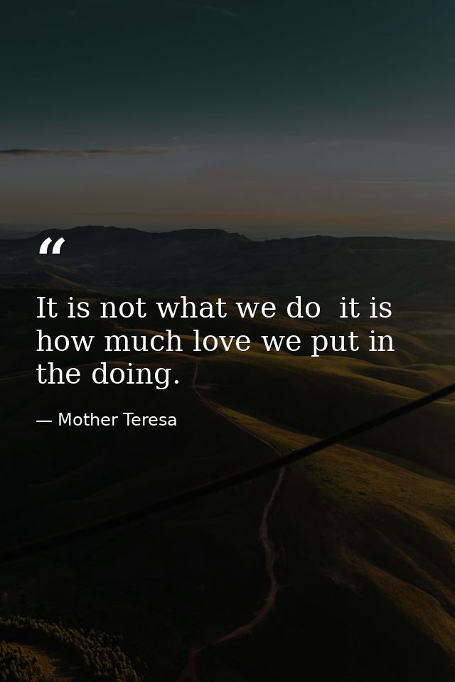 It is not what we do  it is how much love we put in the doing. — Mother Teresa