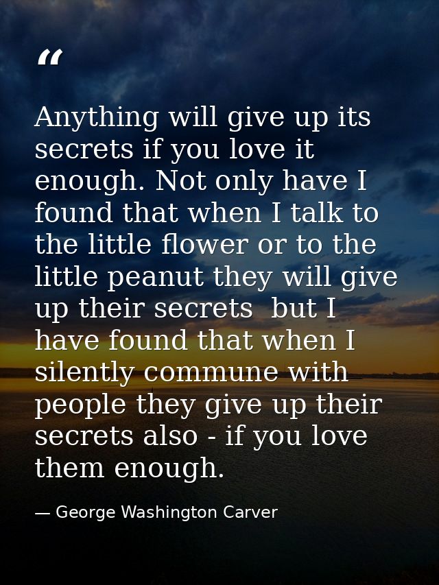 Anything will give up its secrets if you love it enough. Not only have I found that when I talk to the little flower or  — George Washington Carver