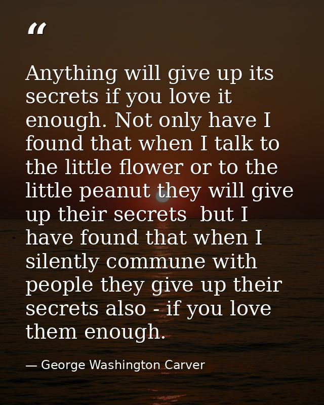 Anything will give up its secrets if you love it enough. Not only have I found that when I talk to the little flower or  — George Washington Carver