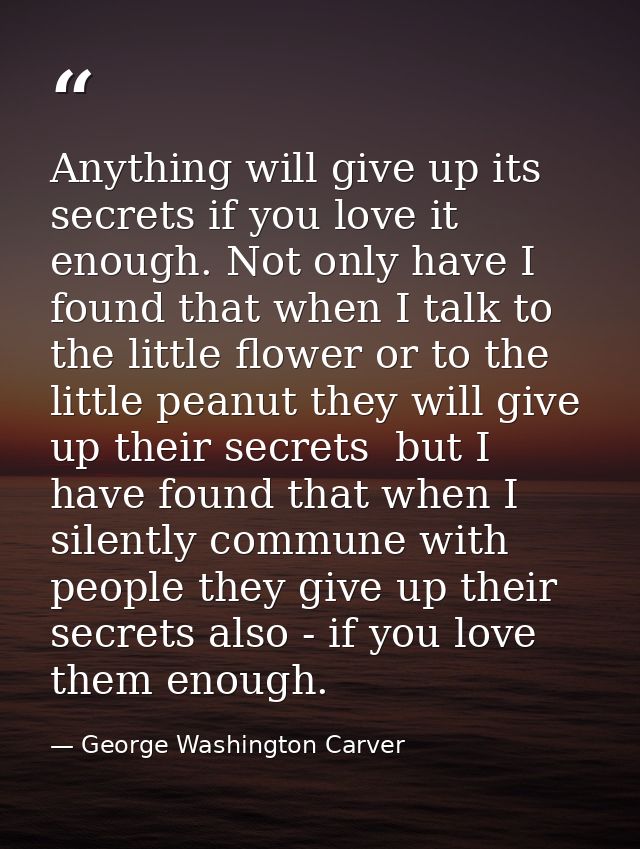Anything will give up its secrets if you love it enough. Not only have I found that when I talk to the little flower or  — George Washington Carver