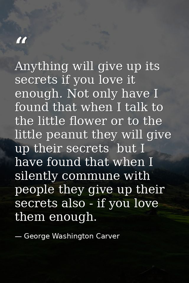 Anything will give up its secrets if you love it enough. Not only have I found that when I talk to the little flower or  — George Washington Carver