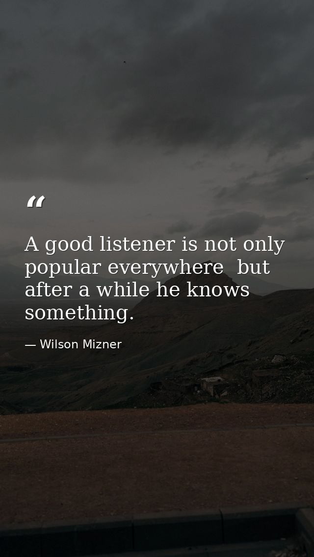 A good listener is not only popular everywhere  but after a while he knows something. — Wilson Mizner