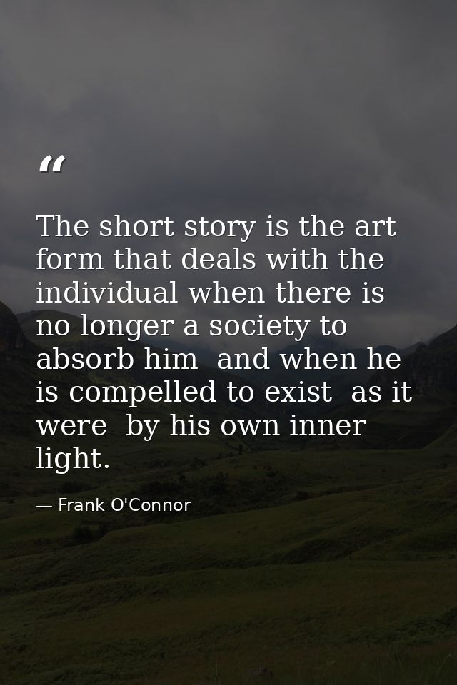 The short story is the art form that deals with the individual when there is no longer a society to absorb him  and when — Frank O'Connor