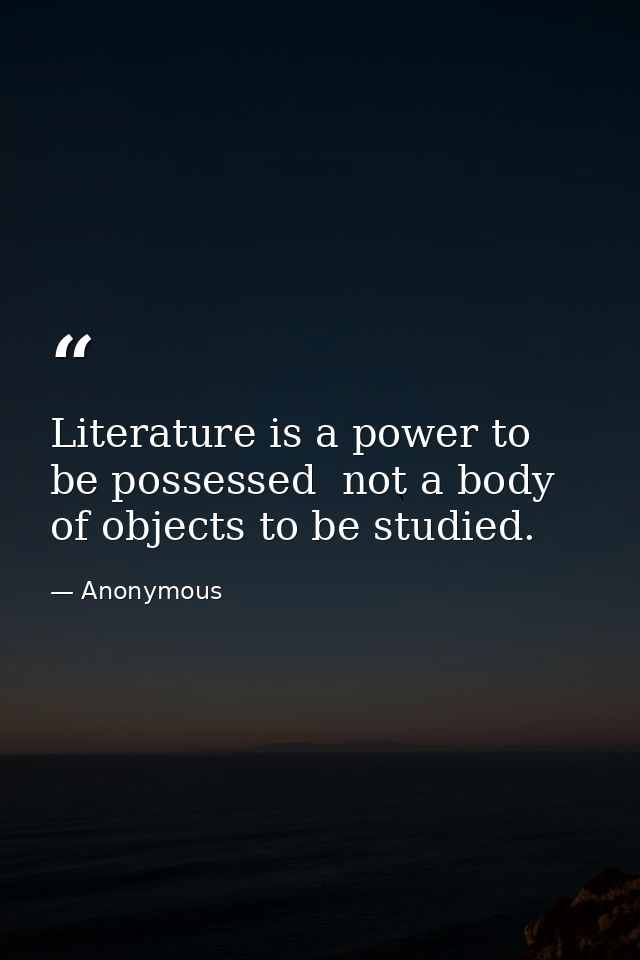 Literature is a power to be possessed  not a body of objects to be studied. — Anonymous