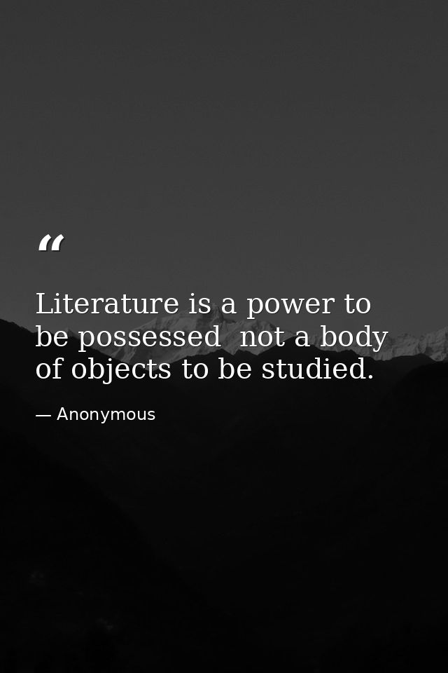 Literature is a power to be possessed  not a body of objects to be studied. — Anonymous