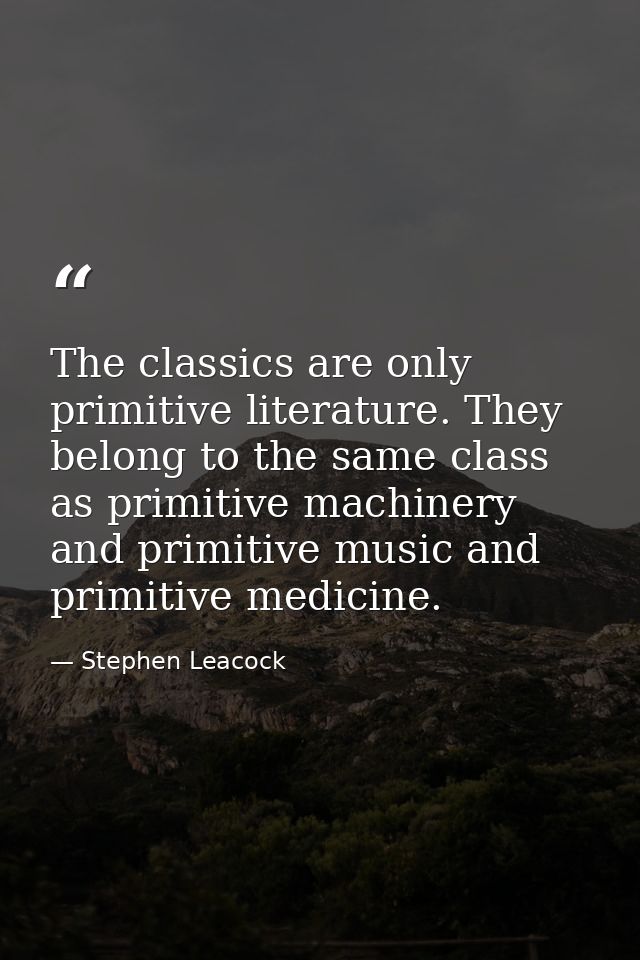 The classics are only primitive literature. They belong to the same class as primitive machinery and primitive music and — Stephen Leacock