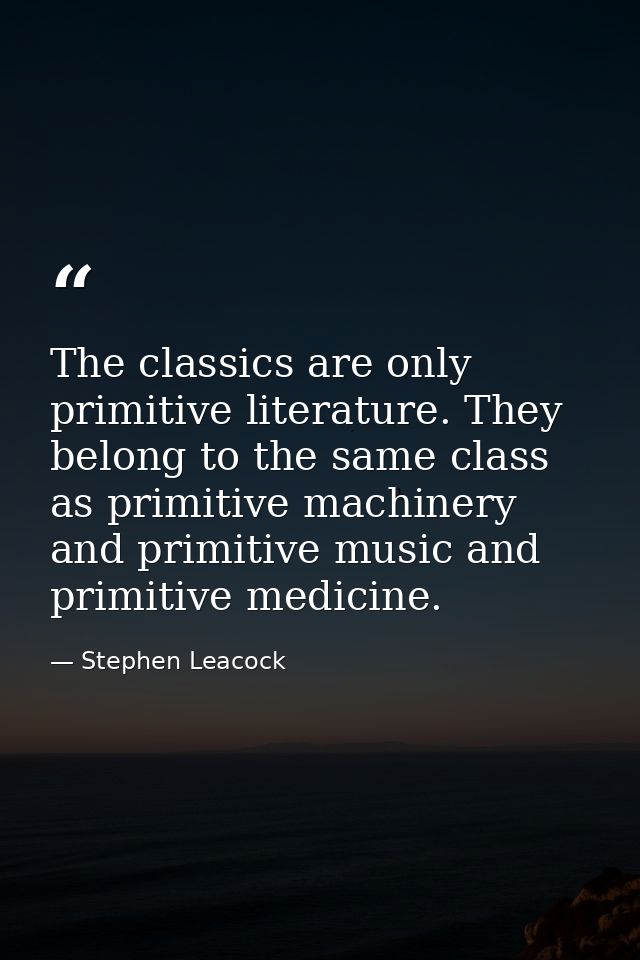The classics are only primitive literature. They belong to the same class as primitive machinery and primitive music and — Stephen Leacock