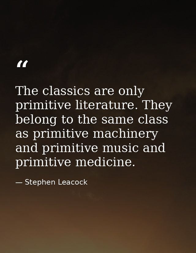 The classics are only primitive literature. They belong to the same class as primitive machinery and primitive music and — Stephen Leacock