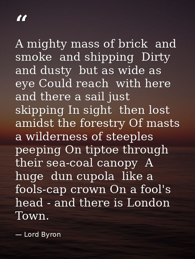 A mighty mass of brick  and smoke  and shipping  Dirty and dusty  but as wide as eye Could reach  with here and there a  — Lord Byron