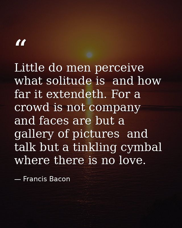 Little do men perceive what solitude is  and how far it extendeth. For a crowd is not company  and faces are but a galle — Francis Bacon