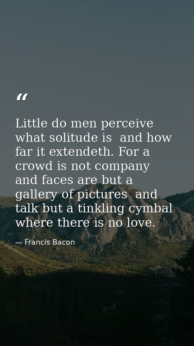 Little do men perceive what solitude is  and how far it extendeth. For a crowd is not company  and faces are but a galle — Francis Bacon