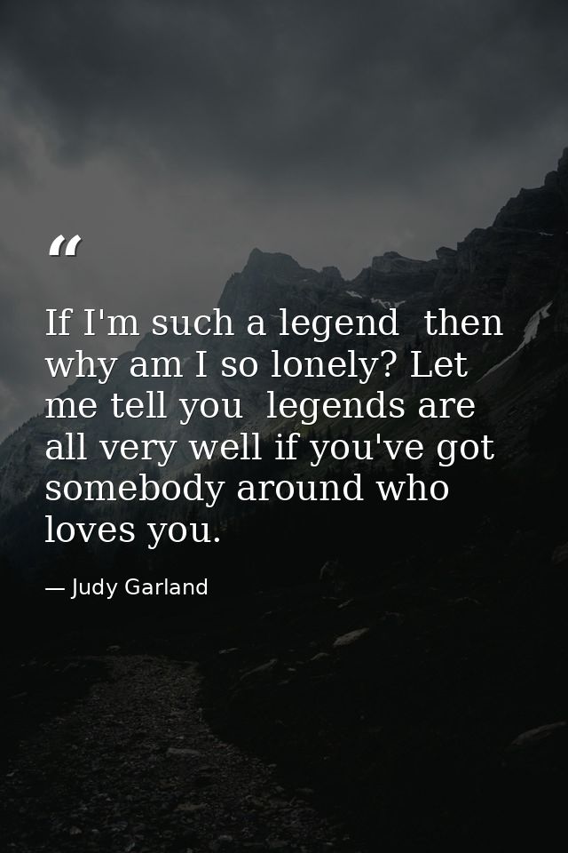 If I'm such a legend  then why am I so lonely? Let me tell you  legends are all very well if you've got somebody around  — Judy Garland