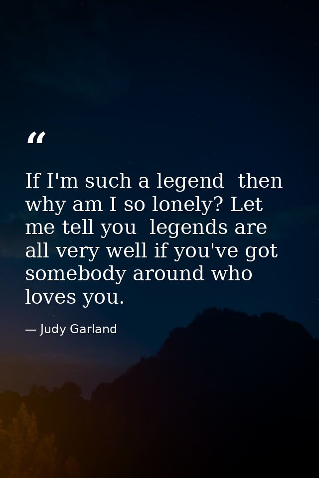 If I'm such a legend  then why am I so lonely? Let me tell you  legends are all very well if you've got somebody around  — Judy Garland